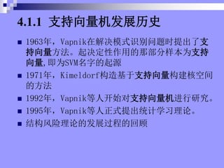 4.1.1 ֧չʷ
? 1963꣬Vapnikڽģʽʶʱ֧
õǲΪ֧
,ΪSVMֵԴ
? 1971꣬Kimeldorf֧˿ռ
ķ
? 1992꣬Vapnik˿ʼ֧о
? 1995꣬Vapnikʽͳѧϰۡ
? ṹ۵ķչ̵Ļع
 
