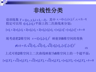 ѵ 
ٶ ƽϵĶֻ
{( , ), 1, }
i i
T x y i l
? ? 1 2
([ ] ,[ ] ) , {1, 1}
T
i i i i
x x x y
? ? ?
1 2
([ ] ,[ ] )
x x
2
2 2
1 2 1 3 2 4 1 2 5 1 6
[ ] 2[ ] [ ] 2[ ] [ ] 2[ ] [ ] [ ] [ ] [ ] [ ] [ ] 0
w w x w x w x x w x w x b
? ? ? ? ? ? ?
ֿǰ2άռ ӳ䵽6άռı任
1 2
([ ] [ ] )T
x x x
? ,
2 2
1 2 1 2 1 2
( ) (1, 2[ ] , 2[ ] , 2[ ] [ ] ,[ ] ,[ ] )T
x x x x x x x
? ?
ʽɽ2άռ϶ӳΪ6άռϵһƽ棺
1 1 2 2 3 3 4 4 5 5 6 6
[ ] [ ] 2[ ] [ ] 2[ ] [ ] 2[ ] [ ] [ ] [ ] [ ] [ ] 0
w X w X w X w X w X w X b
? ? ? ? ? ? ?
Է
(1)
 