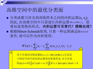 άռеŷ
? ຯֻ漰ѵ֮ڻ(xi
xj),
,ڸάռֻڻ , 
֪任ʽڻɷģ
? Hibert-Schmidtԭ,ֻҪһMercer
,ͿΪڻʹá
1
2
1 , 1
( ) ( )
l l
i i j i j i j
i i j
W y y x x
? ? ? ?
? ?
? ? ?
? ?
' '
2 ' ' '
( , ) ( ) ( ),
( ) 0 ( ) , ) ( ) ( ) 0
K x x x x
x x dx K x x x dxdx
? ? ? ?
? ? ??
? ? ? ?
? ??
ĶԳƺ ĳ
ռеڻĳҪ,
   (x,
( ) ( )
i j
x x
? ??
 