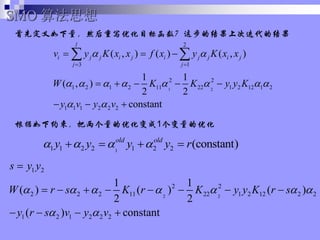 ȶȻдŻĿ꺯ⲽĽϴεĽ
1 2
2
3 1
2 2
1 2 1 2 11 22 1 2 12 1 2
1 1 1 2 2 2
( , ) ( ) ( , )
1 1
( , )
2 2
constant
l
i j j i j i j j i j
j j
v y K x x f x y K x x
W K K y y K
y v y v
? ?
? ? ? ? ? ? ? ?
? ?
? ?
? ? ?
? ? ? ? ?
? ? ?
? ?
SMO 㷨˼
1
1 1 2 2 1 2 2 (constant)
old old
y y y y r
? ? ? ?
? ? ? ?
2 2
1 2
2 2
2 2 2 11 22 1 2 12 2 2
1 2 1 2 2 2
1 1
( ) ( ) ( )
2 2
( ) constant
s y y
W r s K r K y y K r s
y r s v y v
? ? ? ? ? ? ?
? ?
?
? ? ? ? ? ? ? ?
? ? ? ?
ԼŻ1Ż
 
