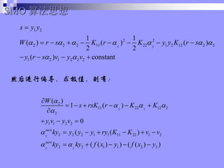 ȻƫֵУ
SMO 㷨˼
2 2
1 2
2 2
2 2 2 11 22 1 2 12 2 2
1 2 1 2 2 2
1 1
( ) ( ) ( )
2 2
( ) constant
s y y
W r s K r K y y K r s
y r s v y v
? ? ? ? ? ? ?
? ?
?
? ? ? ? ? ? ? ?
? ? ? ?
2 2
2
2 2
2
11 22 12 2
2
1 1 2 2
2 2 2 1 1 11 22 1 2
2 2 1 1 2 2
( )
1 ( )
0
( ( )
( ( ) ) ( ( ) )
new
new
W
s rsK r K K
y v y v
ky y y y ry K K v v
ky ky f x y f x y
?
? ? ?
?
?
? ?
?
? ? ? ? ? ?
?
? ? ?
? ? ? ? ? ?
? ? ? ? ?
 