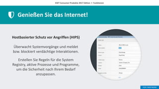ESET Consumer Produkte 2017 Edition • Funktionen
Genießen Sie das Internet!
Hostbasierter Schutz vor Angriffen (HIPS)
Überwacht Systemvorgänge und meldet
bzw. blockiert verdächtige Interaktionen.
Erstellen Sie Regeln für die System
Registry, aktive Prozesse und Programme,
um die Sicherheit nach Ihrem Bedarf
anzupassen.
 