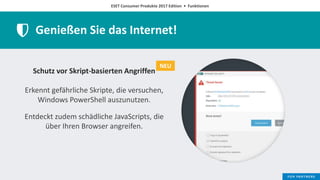 ESET Consumer Produkte 2017 Edition • Funktionen
Genießen Sie das Internet!
Schutz vor Skript-basierten Angriffen
Erkennt gefährliche Skripte, die versuchen,
Windows PowerShell auszunutzen.
Entdeckt zudem schädliche JavaScripts, die
über Ihren Browser angreifen.
NEU
 