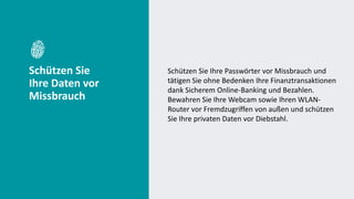Schützen Sie
Ihre Daten vor
Missbrauch
Schützen Sie Ihre Passwörter vor Missbrauch und
tätigen Sie ohne Bedenken Ihre Finanztransaktionen
dank Sicherem Online-Banking und Bezahlen.
Bewahren Sie Ihre Webcam sowie Ihren WLAN-
Router vor Fremdzugriffen von außen und schützen
Sie Ihre privaten Daten vor Diebstahl.
 
