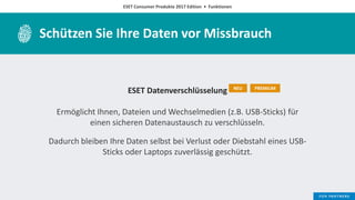 ESET Consumer Produkte 2017 Edition • Funktionen
Schützen Sie Ihre Daten vor Missbrauch
ESET Datenverschlüsselung
Ermöglicht Ihnen, Dateien und Wechselmedien (z.B. USB-Sticks) für
einen sicheren Datenaustausch zu verschlüsseln.
Dadurch bleiben Ihre Daten selbst bei Verlust oder Diebstahl eines USB-
Sticks oder Laptops zuverlässig geschützt.
NEU PREMIUM
 