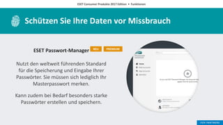 ESET Consumer Produkte 2017 Edition • Funktionen
Schützen Sie Ihre Daten vor Missbrauch
ESET Passwort-Manager
Nutzt den weltweit führenden Standard
für die Speicherung und Eingabe Ihrer
Passwörter. Sie müssen sich lediglich Ihr
Masterpasswort merken.
Kann zudem bei Bedarf besonders starke
Passwörter erstellen und speichern.
NEU PREMIUM
 