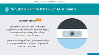 ESET Consumer Produkte 2017 Edition • Funktionen
Schützen Sie Ihre Daten vor Missbrauch
Webcam-Schutz
Beobachtet alle auf dem Computer
ausgeführten Prozesse und Anwendungen,
um unautorisierte Zugriffe auf die
Webcam zu verhindern.
Unerwartete Zugriffsversuche werden dem
Nutzer gemeldet und können umgehend
blockiert werden.
NEU
 