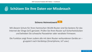 ESET Consumer Produkte 2017 Edition • Funktionen
Schützen Sie Ihre Daten vor Missbrauch
Sicheres Heimnetzwerk
Mit diesem Schutz für Ihren heimischen WLAN-Router sind Sie bestens für das
Internet der Dinge (IoT) gerüstet. Prüfen Sie Ihren Router auf Sicherheitslücken
und beheben Sie schwache Passwörter oder veraltete Firmware.
Die Funktion zeigt Ihnen zudem alle mit dem Router verbundenen Geräte an –
gruppiert nach Gerätetyp (Smartphone, IoT usw.)
NEU
 