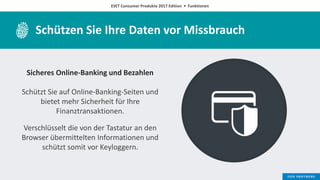 ESET Consumer Produkte 2017 Edition • Funktionen
Schützen Sie Ihre Daten vor Missbrauch
Sicheres Online-Banking und Bezahlen
Schützt Sie auf Online-Banking-Seiten und
bietet mehr Sicherheit für Ihre
Finanztransaktionen.
Verschlüsselt die von der Tastatur an den
Browser übermittelten Informationen und
schützt somit vor Keyloggern.
 