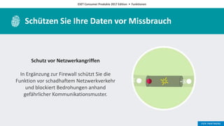 ESET Consumer Produkte 2017 Edition • Funktionen
Schützen Sie Ihre Daten vor Missbrauch
Schutz vor Netzwerkangriffen
In Ergänzung zur Firewall schützt Sie die
Funktion vor schadhaftem Netzwerkverkehr
und blockiert Bedrohungen anhand
gefährlicher Kommunikationsmuster.
 