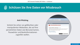 ESET Consumer Produkte 2017 Edition • Funktionen
Schützen Sie Ihre Daten vor Missbrauch
Anti-Phishing
Schützt Sie sicher vor gefälschten oder
manipulierten Webseiten, die auf Ihre
persönlichen Daten wie Benutzernamen,
Passwörter und Bankinformationen
zugreifen wollen.
 