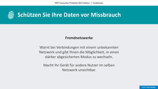 ESET Consumer Produkte 2017 Edition • Funktionen
Schützen Sie Ihre Daten vor Missbrauch
Fremdnetzwerke
Warnt bei Verbindungen mit einem unbekannten
Netzwerk und gibt Ihnen die Möglichkeit, in einen
stärker abgesicherten Modus zu wechseln.
Macht Ihr Gerät für andere Nutzer im selben
Netzwerk unsichtbar.
 