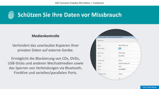 ESET Consumer Produkte 2017 Edition • Funktionen
Schützen Sie Ihre Daten vor Missbrauch
Medienkontrolle
Verhindert das unerlaubte Kopieren Ihrer
privaten Daten auf externe Geräte.
Ermöglicht die Blockierung von CDs, DVDs,
USB-Sticks und anderen Wechselmedien sowie
das Sperren von Verbindungen via Bluetooth,
FireWire und seriellen/parallelen Ports.
 