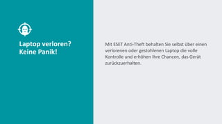 Laptop verloren?
Keine Panik!
Mit ESET Anti-Theft behalten Sie selbst über einen
verlorenen oder gestohlenen Laptop die volle
Kontrolle und erhöhen Ihre Chancen, das Gerät
zurückzuerhalten.
 