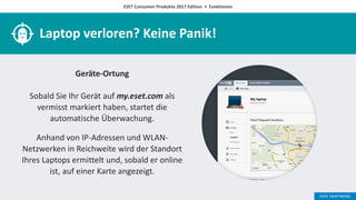 ESET Consumer Produkte 2017 Edition • Funktionen
Laptop verloren? Keine Panik!
Geräte-Ortung
Sobald Sie Ihr Gerät auf my.eset.com als
vermisst markiert haben, startet die
automatische Überwachung.
Anhand von IP-Adressen und WLAN-
Netzwerken in Reichweite wird der Standort
Ihres Laptops ermittelt und, sobald er online
ist, auf einer Karte angezeigt.
 