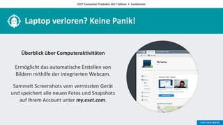 ESET Consumer Produkte 2017 Edition • Funktionen
Laptop verloren? Keine Panik!
Überblick über Computeraktivitäten
Ermöglicht das automatische Erstellen von
Bildern mithilfe der integrierten Webcam.
Sammelt Screenshots vom vermissten Gerät
und speichert alle neuen Fotos und Snapshots
auf Ihrem Account unter my.eset.com.
 