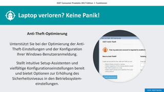 ESET Consumer Produkte 2017 Edition • Funktionen
Laptop verloren? Keine Panik!
Anti-Theft-Optimierung
Unterstützt Sie bei der Optimierung der Anti-
Theft-Einstellungen und der Konfiguration
Ihrer Windows-Benutzeranmeldung.
Stellt intuitive Setup-Assistenten und
vielfältige Konfigurationseinstellungen bereit
und bietet Optionen zur Erhöhung des
Sicherheitsniveaus in den Betriebssystem-
einstellungen.
 