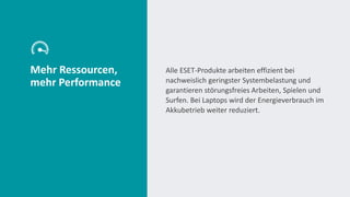 Mehr Ressourcen,
mehr Performance
Alle ESET-Produkte arbeiten effizient bei
nachweislich geringster Systembelastung und
garantieren störungsfreies Arbeiten, Spielen und
Surfen. Bei Laptops wird der Energieverbrauch im
Akkubetrieb weiter reduziert.
 