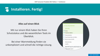 ESET Consumer Produkte 2017 Edition • Funktionen
Installieren. Fertig!
Alles auf einen Blick
Mit nur einem Klick haben Sie Ihren
Schutzstatus und die wesentlichen Tools im
Überblick.
Bei einer Warnmeldung finden sie
unkompliziert und schnell die richtige Lösung.
 