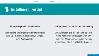 ESET Consumer Produkte 2017 Edition • Funktionen
Installieren. Fertig!
Einstellungen für Power-User
Ermöglicht umfangreiche Einstellungen
wie z.B. maximale Scantiefe, Scanzeit
und Archivgröße.
Unkomplizierte Produktaktualisierung
Aktualisieren Sie Ihr Produkt, sobald
neue Versionen verfügbar sind, um
stets das Maximum an Sicherheit zu
genießen – ohne zusätzliche Kosten.
 