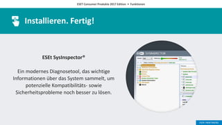 ESET Consumer Produkte 2017 Edition • Funktionen
Installieren. Fertig!
ESEt SysInspector®
Ein modernes Diagnosetool, das wichtige
Informationen über das System sammelt, um
potenzielle Kompatibilitäts- sowie
Sicherheitsprobleme noch besser zu lösen.
 