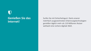Genießen Sie das
Internet!
Surfen Sie mit Sicherheitsgurt. Dank unserer
mehrfach ausgezeichneten Erkennungstechnologien
genießen täglich mehr als 110 Millionen Nutzer
weltweit eine sichere digitale Welt.
 