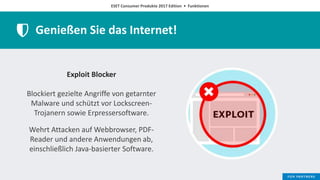 ESET Consumer Produkte 2017 Edition • Funktionen
Genießen Sie das Internet!
Exploit Blocker
Blockiert gezielte Angriffe von getarnter
Malware und schützt vor Lockscreen-
Trojanern sowie Erpressersoftware.
Wehrt Attacken auf Webbrowser, PDF-
Reader und andere Anwendungen ab,
einschließlich Java-basierter Software.
 