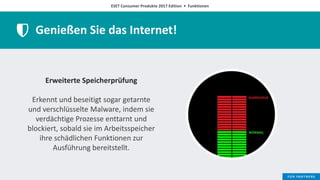 ESET Consumer Produkte 2017 Edition • Funktionen
Genießen Sie das Internet!
Erweiterte Speicherprüfung
Erkennt und beseitigt sogar getarnte
und verschlüsselte Malware, indem sie
verdächtige Prozesse enttarnt und
blockiert, sobald sie im Arbeitsspeicher
ihre schädlichen Funktionen zur
Ausführung bereitstellt.
 