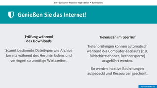 ESET Consumer Produkte 2017 Edition • Funktionen
Genießen Sie das Internet!
Prüfung während
des Downloads
Scannt bestimmte Dateitypen wie Archive
bereits während des Herunterladens und
verringert so unnötige Wartezeiten.
Tiefenscan im Leerlauf
Tiefenprüfungen können automatisch
während des Computer-Leerlaufs (z.B.
Bildschirmschoner, Rechnersperre)
ausgeführt werden.
So werden inaktive Bedrohungen
aufgedeckt und Ressourcen geschont.
 