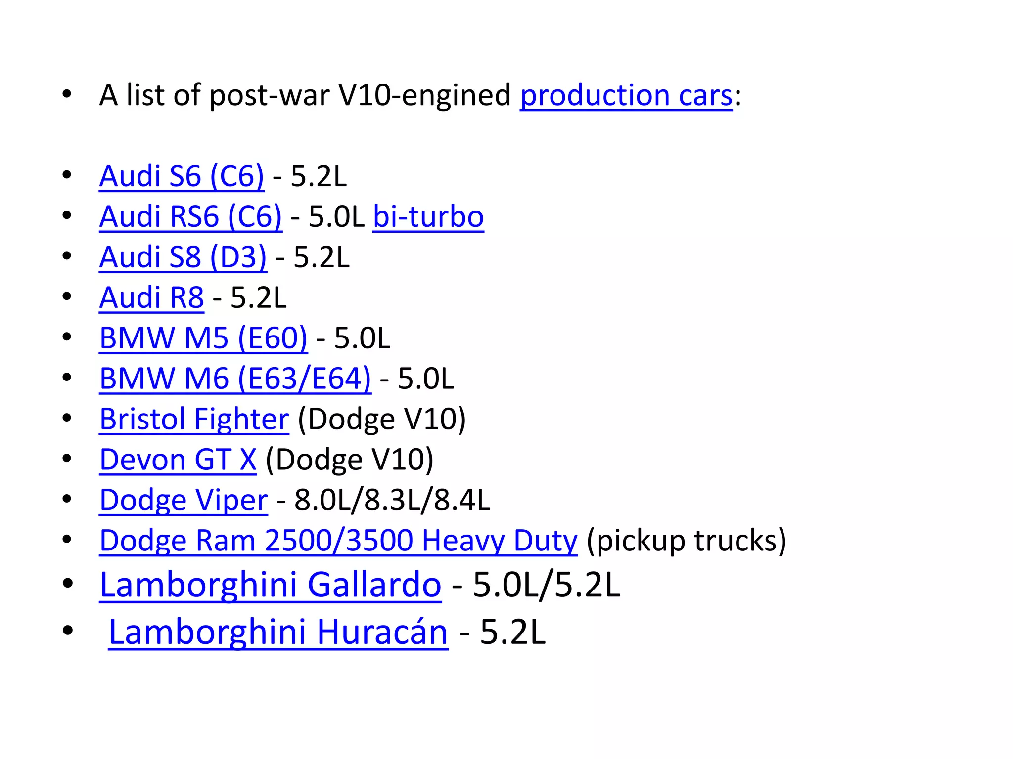 • A list of post-war V10-engined production cars:
• Audi S6 (C6) - 5.2L
• Audi RS6 (C6) - 5.0L bi-turbo
• Audi S8 (D3) - 5.2L
• Audi R8 - 5.2L
• BMW M5 (E60) - 5.0L
• BMW M6 (E63/E64) - 5.0L
• Bristol Fighter (Dodge V10)
• Devon GT X (Dodge V10)
• Dodge Viper - 8.0L/8.3L/8.4L
• Dodge Ram 2500/3500 Heavy Duty (pickup trucks)
• Lamborghini Gallardo - 5.0L/5.2L
• Lamborghini Huracán - 5.2L
 