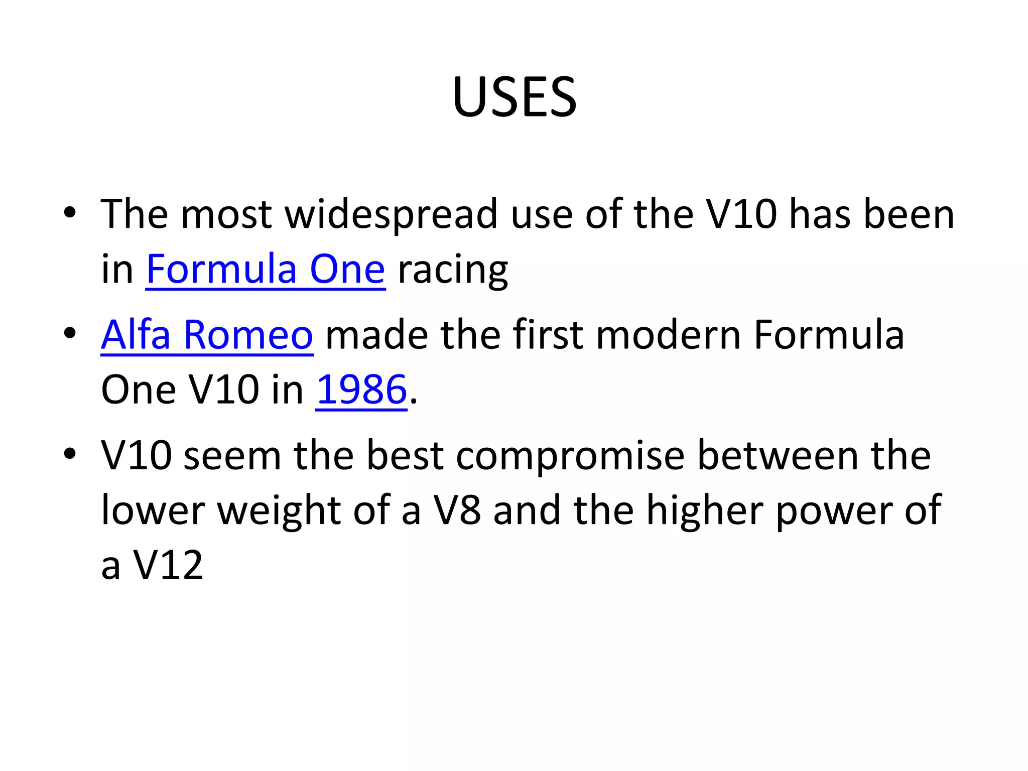 USES
• The most widespread use of the V10 has been
in Formula One racing
• Alfa Romeo made the first modern Formula
One V10 in 1986.
• V10 seem the best compromise between the
lower weight of a V8 and the higher power of
a V12
 