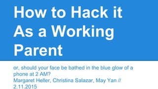 How to Hack it
As a Working
Parent
or, should your face be bathed in the blue glow of a
phone at 2 AM?
Margaret Heller, Christina Salazar, May Yan //
2.11.2015
 