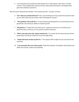 4. I am a data governance professional with experience as a data steward, data owner, and data
          architect. I have designed data retention life cycle, data quality dash boards, and designed data
          governance database repositories.

Next time you’re faced with the dreaded, “Tell me about yourself…” question, try these:

       5. “Can I show you, instead of tell you?” Then, pull something out of your pocket that represents who
          you are. Who could resist this answer? Who could forget this answer?

       6.   “The quotation I live my life by is…” Proves that personal development is an essential part of your
            growth plan. Also shows your ability to motivate yourself.

       7. “My passion is…” People don’t care what you do – people care who you are. And what you’re
          passionate about is who you are. Plus, passion unearths enthusiasm.

       8. “When I was seven years old, I always wanted to be…” An answer like this shows that you’ve been
          preparing for this job your whole life, not just the night before.

       9.   “People who know me best say that I’m…” This response offers insight into your own level of self-
            awareness.

       10. “I can summarize who I am in three words.” Grabs their attention immediately. Demonstrates your
           ability to be concise, creative and compelling.
 
