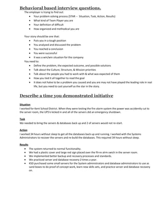 Behavioral based interview questions.
    The employer is trying to find out:
        • Your problem solving process (STAR -- Situation, Task, Action, Results)
        • What kind of Team Player you are
        • Your definition of difficult
        • How organized and methodical you are

    Your story should be one that:
       • Puts you in a tough position
       • You analyzed and discussed the problem
       • You reached a conclusion
       • You were successful
       • It was a win/win situation for the company
    You need to:
       • Define the problem, the expected outcome, and possible solutions
       • Talk about the Culture, Structure, & Mission priorities
       • Talk about the people you had to work with & what was expected of them
       • How you tied it all together to read the goal
       • It does not halve to be a problem you caused and you are may not have played the leading role in real
            life, but you need to cast yourself as the star in the story.


Describe a time you demonstrated initiative

Situation
I worked for Kent School District. When they were testing the fire alarm system the power was accidently cut to
the server room, the UPS'e kicked in and all of the servers did an emergency shutdown.

Task
We needed to bring the servers & databases back up and 2 of servers would not re-start.

Action
I worked 34 hours without sleep to get all the databases back up and running. I worked with the Systems
Administrators to recover the servers and re-build the databases. This required 34 hours without sleep.

Results
   • The system returned to normal functionality.
   • We had a plastic cover and large red sign placed over the fil=re alrm swich in the server room.
   • We implemented better backup and recovery processes and standards.
   • We practiced server and database recovery 2 times a year.
   • KSD purchased some small servers for the System administrators and database administrators to use as
        sand boxes to do proof of concept work, learn new skills sets, and practice server and database recovery
        on.
 