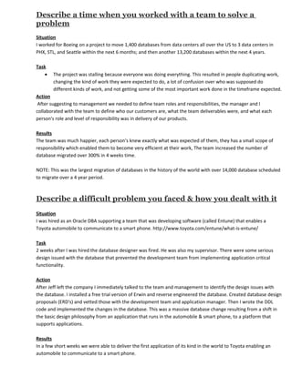 Describe a time when you worked with a team to solve a
problem
Situation
I worked for Boeing on a project to move 1,400 databases from data centers all over the US to 3 data centers in
PHX, STL, and Seattle within the next 6 months; and then another 13,200 databases within the next 4 years.

Task
    •   The project was stalling because everyone was doing everything. This resulted in people duplicating work,
        changing the kind of work they were expected to do, a lot of confusion over who was supposed do
        different kinds of work, and not getting some of the most important work done in the timeframe expected.
Action
 After suggesting to management we needed to define team roles and responsibilities, the manager and I
collaborated with the team to define who our customers are, what the team deliverables were, and what each
person's role and level of responsibility was in delivery of our products.

Results
The team was much happier, each person's knew exactly what was expected of them, they has a small scope of
responsibility which enabled them to become very efficient at their work, The team increased the number of
database migrated over 300% in 4 weeks time.

NOTE: This was the largest migration of databases in the history of the world with over 14,000 database scheduled
to migrate over a 4 year period.



Describe a difficult problem you faced & how you dealt with it
Situation
I was hired as an Oracle DBA supporting a team that was developing software (called Entune) that enables a
Toyota automobile to communicate to a smart phone. http://www.toyota.com/entune/what-is-entune/

Task
2 weeks after I was hired the database designer was fired. He was also my supervisor. There were some serious
design issued with the database that prevented the development team from implementing application critical
functionality.

Action
After Jeff left the company I immediately talked to the team and management to identify the design issues with
the database. I installed a free trial version of Erwin and reverse engineered the database. Created database design
proposals (ERD's) and vetted those with the development team and application manager. Then I wrote the DDL
code and implemented the changes in the database. This was a massive database change resulting from a shift in
the basic design philosophy from an application that runs in the automobile & smart phone, to a platform that
supports applications.

Results
In a few short weeks we were able to deliver the first application of its kind in the world to Toyota enabling an
automobile to communicate to a smart phone.
 