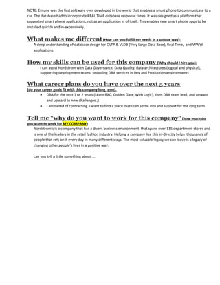 NOTE: Entune was the first software ever developed in the world that enables a smart phone to communicate to a
car. The database had to incorporate REAL TIME database response times. It was designed as a platform that
supported smart phone applications, not as an application in of itself. This enables new smart phone apps to be
installed quickly and in-expensively.


What makes me different (How can you fulfill my needs in a unique way):
    A deep understanding of database design for OLTP & VLDB (Very Large Data Base), Real Time, and WWW
    applications.


How my skills can be used for this company (Why should I hire you):
        I can assist Nordstrom with Data Governance, Data Quality, data architectures (logical and physical),
        supporting development teams, providing DBA services in Dev and Production environments


What career plans do you have over the next 5 years
(do your career goals fit with this company long term).
       • DBA for the next 1 or 2 years (Learn RAC, Golden Gate, Web Logic), then DBA team lead, and onward
            and upward to new challenges ;)
       • I am tiered of contracting. I want to find a place that I can settle into and support for the long term.


Tell me "why do you want to work for this company" (how much do
you want to work for MY COMPANY)
   Nordstrom's is a company that has a divers business environment that spans over 115 department stores and
   is one of the leaders in the retail fashion industry. Helping a company like this in-directly helps thousands of
   people that rely on it every day in many different ways. The most valuable legacy we can leave is a legacy of
   changing other people's lives in a positive way.

    can you tell a little something about ...
 