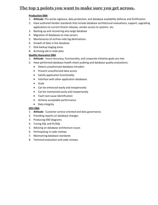 The top 3 points you want to make sure you get across.
    Production DBA
    1. Attitude: Pro-active vigilance, data protection, and database availability defense and fortification.
    2. Have authored Vendor standards that include database architectural evaluations, support, upgrading
       applications to current Oracle releases, vendor access to systems etc.
    3. Backing up and recovering very large database
    4. Migration of databases to new servers
    5. Maintenance of archive redo log destinations
    6. Growth of data in the database
    7. Disk backup staging areas
    8. Archiving old or stale data
    Quality Assurance DBA
    1. Attitude: Insure Accuracy, functionality, and corporate initiative goals are met.
    2. Have performed database health check auditing and database quality evaluations:
       • Detect unauthorized database intruders
       • Prevent unauthorized data access
       • Satisfy application functionality
       • Interface with other application databases
       • Scale
       • Can be enhanced easily and inexpensively
       • Can be maintained easily and inexpensively
       • Fault root cause identification
       • Achieve acceptable performance
       • Data integrity
    DEV DBA
    1. Attitude: Customer service oriented and data governance.
    2. Providing reports on database changes
    3. Producing ERD diagrams
    4. Tuning SQL and PL/SQL
    5. Advising on database architecture issues
    6. Participating in code reviews
    7. Maintaining database standards
    8. Technical evaluation and code reviews
 
