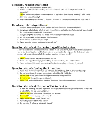 Company related questions:
    1. What do you love most about working hear?
    2. Tell me about the most successful person you have hired in the last year? What makes them
       successful?
    3. Tell me about someone who hasn't worked out so well hear? What did they do wrong? What could
       they have done differently?
    4. How do you expect the company's customers, products, or culture to change over the next 5 years?


Database related questions:
    1. Are your databases designed to use schema and tables structures to enforce security?
    2. Are you using Data Guard to help prevent system failures such as the one Authorize.net? experienced
       for 7 hours due to a fire in their data center?
    3. Are you using RAC technology as a part of your disaster prevention strategy?
    4. Do you have any partitioned tables in your database?
    5. What versions of Oracle are you using?
    6. What operating systems are you running oracle on?


Questions to ask at the beginning of the interview
    I have a number of accomplishments I'd like to tell you about, but I want to make the best
    use of our time together and talk directly to your needs. To help me do, that, could you
    answer a few questions to help focus this meeting on your needs?

    5. What are the number 1 and 2 priorities for this job?
    6. What is the biggest challenge you need help to overcome during the next 3 months?
    7. What business initiatives will be impacting IT and/or the database in the next 24 months?


Questions to ask during the interview
    1.   What plans do you have for future use of Oracle, Data Modeling, SOA, BI, data Warehousing?
    2.   Do you have standards for data architecture, coding (SQL, C#, PL/SQL Etc.)
    3.   Do you have an SDLC process for moving enhancements into production.
    4.   Do you have a Change Management Board?
    5.   What is the difference between Testing for application functionality and Quality Assurance?


Questions to ask at the end of the interview
    1. If there was anything about my experience or background that you wish you could change to make me
       a better fit for this job, what would it be?
    2. What do you think qualifies me the most for this position?
    3. Do you still have more people to interview?
    4. What will be the next step in the process?
    5. When do you expect to make a decision
    6. Do you mind if I fallow up with you in 1 week?
 