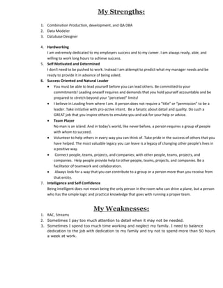 My Strengths:
1. Combination Production, development, and QA DBA
2. Data Modeler
3. Database Designer

4. Hardworking
   I am extremely dedicated to my employers success and to my career. I am always ready, able, and
   willing to work long hours to achieve success.
5. Self Motivated and Determined
   I don't need to be pushed to work. Instead I am attempt to predict what my manager needs and be
   ready to provide it in advance of being asked.
6. Success Oriented and Natural Leader
   • You must be able to lead yourself before you can lead others. Be committed to your
        commitments! Leading oneself requires and demands that you hold yourself accountable and be
        prepared to stretch beyond your "perceived" limits!
   • I believe in Leading from where I am. A person does not require a "title" or “permission” to be a
        leader. Take initiative with pro-active intent. Be a fanatic about detail and quality. Do such a
        GREAT job that you inspire others to emulate you and ask for your help or advice.
   • Team Player
        No man is an island. And in today’s world, like never before, a person requires a group of people
        with whom to succeed.
   • Volunteer to help others in every way you can think of. Take pride in the success of others that you
        have helped. The most valuable legacy you can leave is a legacy of changing other people's lives in
        a positive way.
   • Connect people, teams, projects, and companies; with other people, teams, projects, and
        companies. Help people provide help to other people, teams, projects, and companies. Be a
        facilitator of teamwork and collaboration.
   • Always look for a way that you can contribute to a group or a person more than you receive from
        that entity.
7. Intelligence and Self Confidence
   Being intelligent does not mean being the only person in the room who can drive a plane, but a person
   who has the simple logic and practical knowledge that goes with running a proper team.


                                My Weaknesses:
1. RAC, Streams
2. Sometimes I pay too much attention to detail when it may not be needed.
3. Sometimes I spend too much time working and neglect my family. I need to balance
   dedication to the job with dedication to my family and try not to spend more than 50 hours
   a week at work.
 