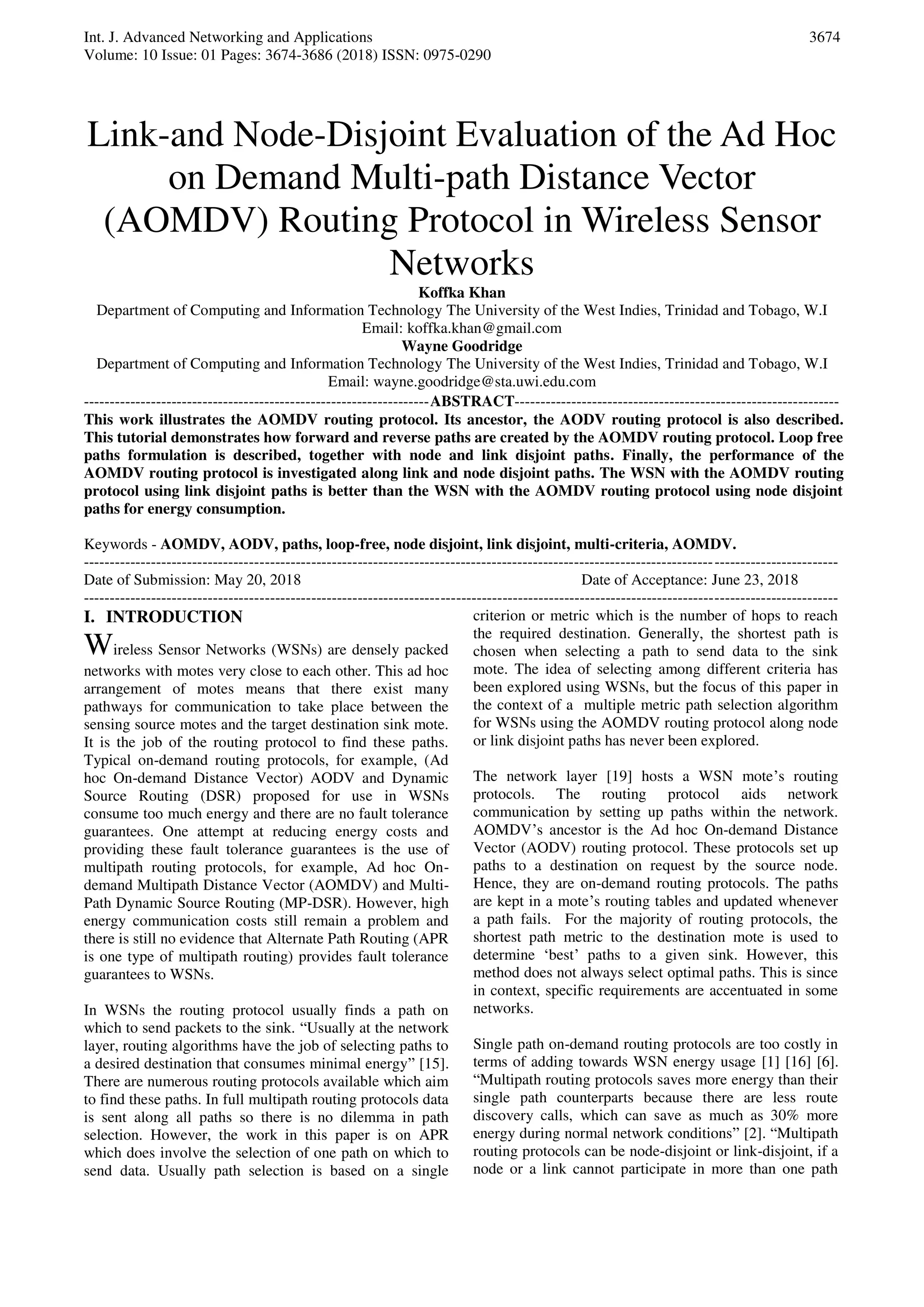 Int. J. Advanced Networking and Applications
Volume: 10 Issue: 01 Pages: 3674-3686 (2018) ISSN: 0975-0290
3674
Link-and Node-Disjoint Evaluation of the Ad Hoc
on Demand Multi-path Distance Vector
(AOMDV) Routing Protocol in Wireless Sensor
Networks
Koffka Khan
Department of Computing and Information Technology The University of the West Indies, Trinidad and Tobago, W.I
Email: koffka.khan@gmail.com
Wayne Goodridge
Department of Computing and Information Technology The University of the West Indies, Trinidad and Tobago, W.I
Email: wayne.goodridge@sta.uwi.edu.com
-------------------------------------------------------------------ABSTRACT---------------------------------------------------------------
This work illustrates the AOMDV routing protocol. Its ancestor, the AODV routing protocol is also described.
This tutorial demonstrates how forward and reverse paths are created by the AOMDV routing protocol. Loop free
paths formulation is described, together with node and link disjoint paths. Finally, the performance of the
AOMDV routing protocol is investigated along link and node disjoint paths. The WSN with the AOMDV routing
protocol using link disjoint paths is better than the WSN with the AOMDV routing protocol using node disjoint
paths for energy consumption.
Keywords - AOMDV, AODV, paths, loop-free, node disjoint, link disjoint, multi-criteria, AOMDV.
--------------------------------------------------------------------------------------------------------------------------------------------------
Date of Submission: May 20, 2018 Date of Acceptance: June 23, 2018
--------------------------------------------------------------------------------------------------------------------------------------------------
I. INTRODUCTION
Wireless Sensor Networks (WSNs) are densely packed
networks with motes very close to each other. This ad hoc
arrangement of motes means that there exist many
pathways for communication to take place between the
sensing source motes and the target destination sink mote.
It is the job of the routing protocol to find these paths.
Typical on-demand routing protocols, for example, (Ad
hoc On-demand Distance Vector) AODV and Dynamic
Source Routing (DSR) proposed for use in WSNs
consume too much energy and there are no fault tolerance
guarantees. One attempt at reducing energy costs and
providing these fault tolerance guarantees is the use of
multipath routing protocols, for example, Ad hoc On-
demand Multipath Distance Vector (AOMDV) and Multi-
Path Dynamic Source Routing (MP-DSR). However, high
energy communication costs still remain a problem and
there is still no evidence that Alternate Path Routing (APR
is one type of multipath routing) provides fault tolerance
guarantees to WSNs.
In WSNs the routing protocol usually finds a path on
which to send packets to the sink. “Usually at the network
layer, routing algorithms have the job of selecting paths to
a desired destination that consumes minimal energy” [15].
There are numerous routing protocols available which aim
to find these paths. In full multipath routing protocols data
is sent along all paths so there is no dilemma in path
selection. However, the work in this paper is on APR
which does involve the selection of one path on which to
send data. Usually path selection is based on a single
criterion or metric which is the number of hops to reach
the required destination. Generally, the shortest path is
chosen when selecting a path to send data to the sink
mote. The idea of selecting among different criteria has
been explored using WSNs, but the focus of this paper in
the context of a multiple metric path selection algorithm
for WSNs using the AOMDV routing protocol along node
or link disjoint paths has never been explored.
The network layer [19] hosts a WSN mote’s routing
protocols. The routing protocol aids network
communication by setting up paths within the network.
AOMDV’s ancestor is the Ad hoc On-demand Distance
Vector (AODV) routing protocol. These protocols set up
paths to a destination on request by the source node.
Hence, they are on-demand routing protocols. The paths
are kept in a mote’s routing tables and updated whenever
a path fails. For the majority of routing protocols, the
shortest path metric to the destination mote is used to
determine ‘best’ paths to a given sink. However, this
method does not always select optimal paths. This is since
in context, specific requirements are accentuated in some
networks.
Single path on-demand routing protocols are too costly in
terms of adding towards WSN energy usage [1] [16] [6].
“Multipath routing protocols saves more energy than their
single path counterparts because there are less route
discovery calls, which can save as much as 30% more
energy during normal network conditions” [2]. “Multipath
routing protocols can be node-disjoint or link-disjoint, if a
node or a link cannot participate in more than one path
 