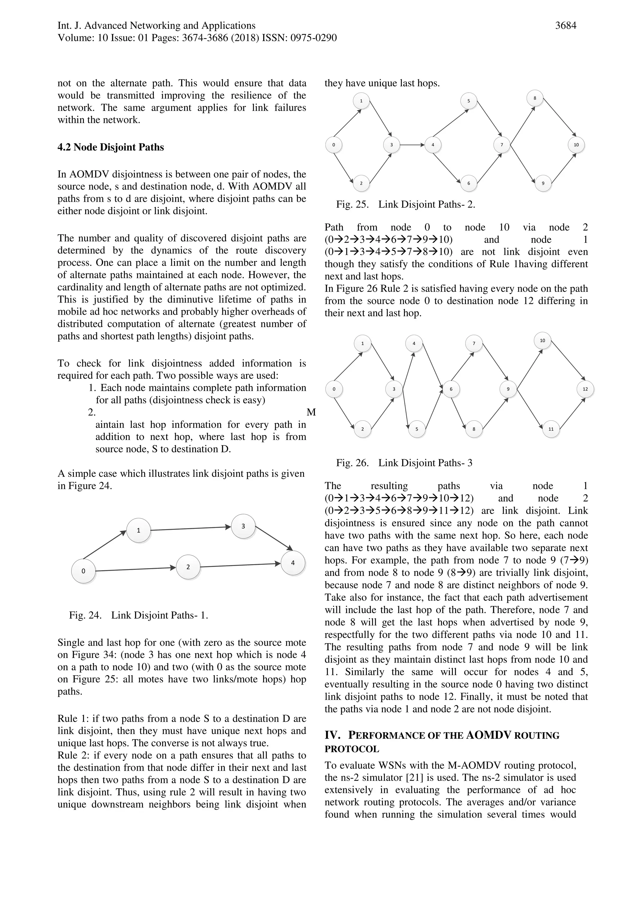 Int. J. Advanced Networking and Applications
Volume: 10 Issue: 01 Pages: 3674-3686 (2018) ISSN: 0975-0290
3684
not on the alternate path. This would ensure that data
would be transmitted improving the resilience of the
network. The same argument applies for link failures
within the network.
4.2 Node Disjoint Paths
In AOMDV disjointness is between one pair of nodes, the
source node, s and destination node, d. With AOMDV all
paths from s to d are disjoint, where disjoint paths can be
either node disjoint or link disjoint.
The number and quality of discovered disjoint paths are
determined by the dynamics of the route discovery
process. One can place a limit on the number and length
of alternate paths maintained at each node. However, the
cardinality and length of alternate paths are not optimized.
This is justified by the diminutive lifetime of paths in
mobile ad hoc networks and probably higher overheads of
distributed computation of alternate (greatest number of
paths and shortest path lengths) disjoint paths.
To check for link disjointness added information is
required for each path. Two possible ways are used:
1. Each node maintains complete path information
for all paths (disjointness check is easy)
2. M
aintain last hop information for every path in
addition to next hop, where last hop is from
source node, S to destination D.
A simple case which illustrates link disjoint paths is given
in Figure 24.
0
2
4
1
3
Fig. 24. Link Disjoint Paths- 1.
Single and last hop for one (with zero as the source mote
on Figure 34: (node 3 has one next hop which is node 4
on a path to node 10) and two (with 0 as the source mote
on Figure 25: all motes have two links/mote hops) hop
paths.
Rule 1: if two paths from a node S to a destination D are
link disjoint, then they must have unique next hops and
unique last hops. The converse is not always true.
Rule 2: if every node on a path ensures that all paths to
the destination from that node differ in their next and last
hops then two paths from a node S to a destination D are
link disjoint. Thus, using rule 2 will result in having two
unique downstream neighbors being link disjoint when
they have unique last hops.
0 3 4 7
1
2
5
6
8
9
10
Fig. 25. Link Disjoint Paths- 2.
Path from node 0 to node 10 via node 2
(023467910) and node 1
(013457810) are not link disjoint even
though they satisfy the conditions of Rule 1having different
next and last hops.
In Figure 26 Rule 2 is satisfied having every node on the path
from the source node 0 to destination node 12 differing in
their next and last hop.
0 3 6 9
1
2
7
8
10
11
12
4
5
Fig. 26. Link Disjoint Paths- 3
The resulting paths via node 1
(01346791012) and node 2
(02356891112) are link disjoint. Link
disjointness is ensured since any node on the path cannot
have two paths with the same next hop. So here, each node
can have two paths as they have available two separate next
hops. For example, the path from node 7 to node 9 (79)
and from node 8 to node 9 (89) are trivially link disjoint,
because node 7 and node 8 are distinct neighbors of node 9.
Take also for instance, the fact that each path advertisement
will include the last hop of the path. Therefore, node 7 and
node 8 will get the last hops when advertised by node 9,
respectfully for the two different paths via node 10 and 11.
The resulting paths from node 7 and node 9 will be link
disjoint as they maintain distinct last hops from node 10 and
11. Similarly the same will occur for nodes 4 and 5,
eventually resulting in the source node 0 having two distinct
link disjoint paths to node 12. Finally, it must be noted that
the paths via node 1 and node 2 are not node disjoint.
IV. PERFORMANCE OF THE AOMDV ROUTING
PROTOCOL
To evaluate WSNs with the M-AOMDV routing protocol,
the ns-2 simulator [21] is used. The ns-2 simulator is used
extensively in evaluating the performance of ad hoc
network routing protocols. The averages and/or variance
found when running the simulation several times would
 