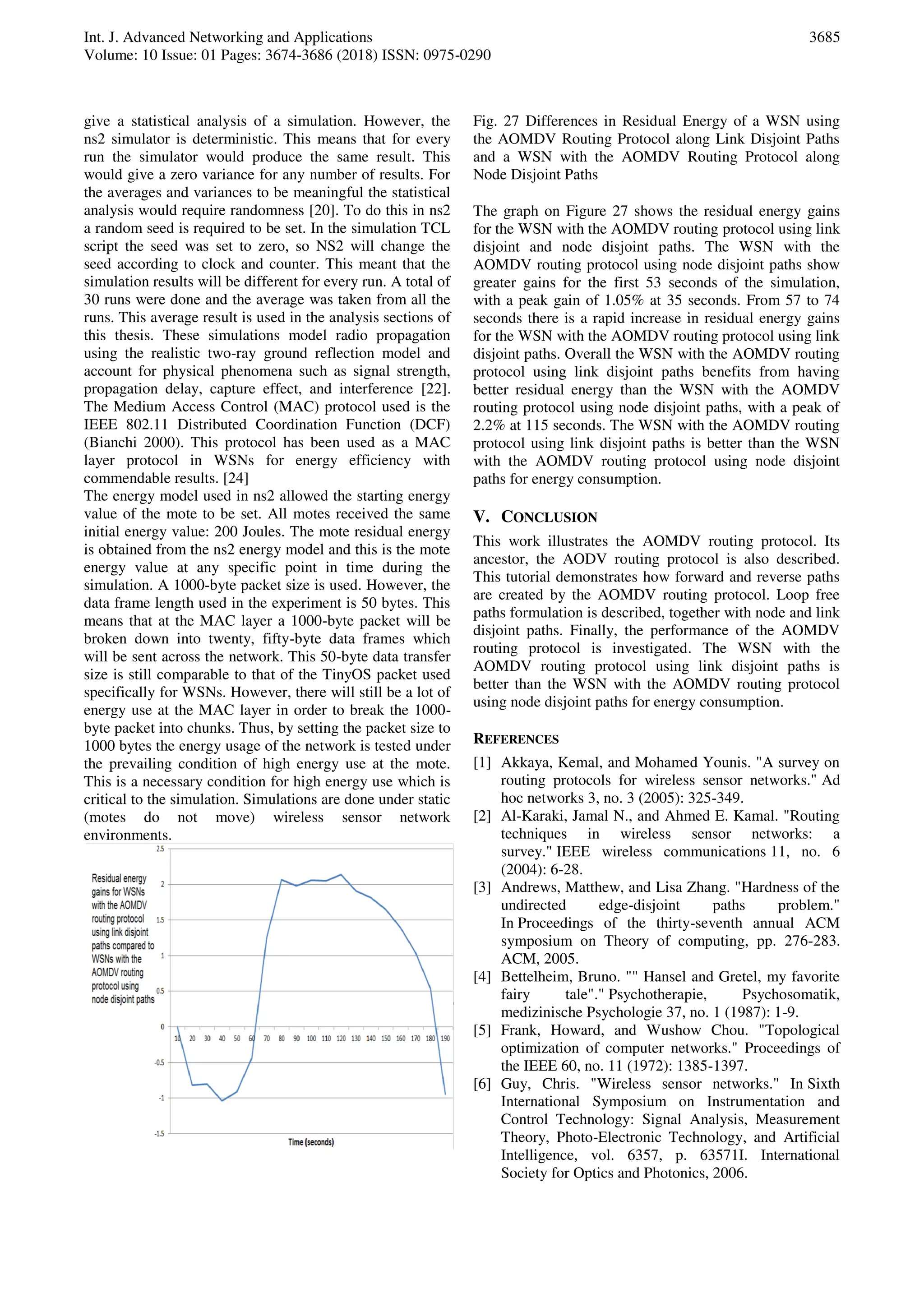 Int. J. Advanced Networking and Applications
Volume: 10 Issue: 01 Pages: 3674-3686 (2018) ISSN: 0975-0290
3685
give a statistical analysis of a simulation. However, the
ns2 simulator is deterministic. This means that for every
run the simulator would produce the same result. This
would give a zero variance for any number of results. For
the averages and variances to be meaningful the statistical
analysis would require randomness [20]. To do this in ns2
a random seed is required to be set. In the simulation TCL
script the seed was set to zero, so NS2 will change the
seed according to clock and counter. This meant that the
simulation results will be different for every run. A total of
30 runs were done and the average was taken from all the
runs. This average result is used in the analysis sections of
this thesis. These simulations model radio propagation
using the realistic two-ray ground reflection model and
account for physical phenomena such as signal strength,
propagation delay, capture effect, and interference [22].
The Medium Access Control (MAC) protocol used is the
IEEE 802.11 Distributed Coordination Function (DCF)
(Bianchi 2000). This protocol has been used as a MAC
layer protocol in WSNs for energy efficiency with
commendable results. [24]
The energy model used in ns2 allowed the starting energy
value of the mote to be set. All motes received the same
initial energy value: 200 Joules. The mote residual energy
is obtained from the ns2 energy model and this is the mote
energy value at any specific point in time during the
simulation. A 1000-byte packet size is used. However, the
data frame length used in the experiment is 50 bytes. This
means that at the MAC layer a 1000-byte packet will be
broken down into twenty, fifty-byte data frames which
will be sent across the network. This 50-byte data transfer
size is still comparable to that of the TinyOS packet used
specifically for WSNs. However, there will still be a lot of
energy use at the MAC layer in order to break the 1000-
byte packet into chunks. Thus, by setting the packet size to
1000 bytes the energy usage of the network is tested under
the prevailing condition of high energy use at the mote.
This is a necessary condition for high energy use which is
critical to the simulation. Simulations are done under static
(motes do not move) wireless sensor network
environments.
Fig. 27 Differences in Residual Energy of a WSN using
the AOMDV Routing Protocol along Link Disjoint Paths
and a WSN with the AOMDV Routing Protocol along
Node Disjoint Paths
The graph on Figure 27 shows the residual energy gains
for the WSN with the AOMDV routing protocol using link
disjoint and node disjoint paths. The WSN with the
AOMDV routing protocol using node disjoint paths show
greater gains for the first 53 seconds of the simulation,
with a peak gain of 1.05% at 35 seconds. From 57 to 74
seconds there is a rapid increase in residual energy gains
for the WSN with the AOMDV routing protocol using link
disjoint paths. Overall the WSN with the AOMDV routing
protocol using link disjoint paths benefits from having
better residual energy than the WSN with the AOMDV
routing protocol using node disjoint paths, with a peak of
2.2% at 115 seconds. The WSN with the AOMDV routing
protocol using link disjoint paths is better than the WSN
with the AOMDV routing protocol using node disjoint
paths for energy consumption.
V. CONCLUSION
This work illustrates the AOMDV routing protocol. Its
ancestor, the AODV routing protocol is also described.
This tutorial demonstrates how forward and reverse paths
are created by the AOMDV routing protocol. Loop free
paths formulation is described, together with node and link
disjoint paths. Finally, the performance of the AOMDV
routing protocol is investigated. The WSN with the
AOMDV routing protocol using link disjoint paths is
better than the WSN with the AOMDV routing protocol
using node disjoint paths for energy consumption.
REFERENCES
[1] Akkaya, Kemal, and Mohamed Younis. "A survey on
routing protocols for wireless sensor networks." Ad
hoc networks 3, no. 3 (2005): 325-349.
[2] Al-Karaki, Jamal N., and Ahmed E. Kamal. "Routing
techniques in wireless sensor networks: a
survey." IEEE wireless communications 11, no. 6
(2004): 6-28.
[3] Andrews, Matthew, and Lisa Zhang. "Hardness of the
undirected edge-disjoint paths problem."
In Proceedings of the thirty-seventh annual ACM
symposium on Theory of computing, pp. 276-283.
ACM, 2005.
[4] Bettelheim, Bruno. "" Hansel and Gretel, my favorite
fairy tale"." Psychotherapie, Psychosomatik,
medizinische Psychologie 37, no. 1 (1987): 1-9.
[5] Frank, Howard, and Wushow Chou. "Topological
optimization of computer networks." Proceedings of
the IEEE 60, no. 11 (1972): 1385-1397.
[6] Guy, Chris. "Wireless sensor networks." In Sixth
International Symposium on Instrumentation and
Control Technology: Signal Analysis, Measurement
Theory, Photo-Electronic Technology, and Artificial
Intelligence, vol. 6357, p. 63571I. International
Society for Optics and Photonics, 2006.
 