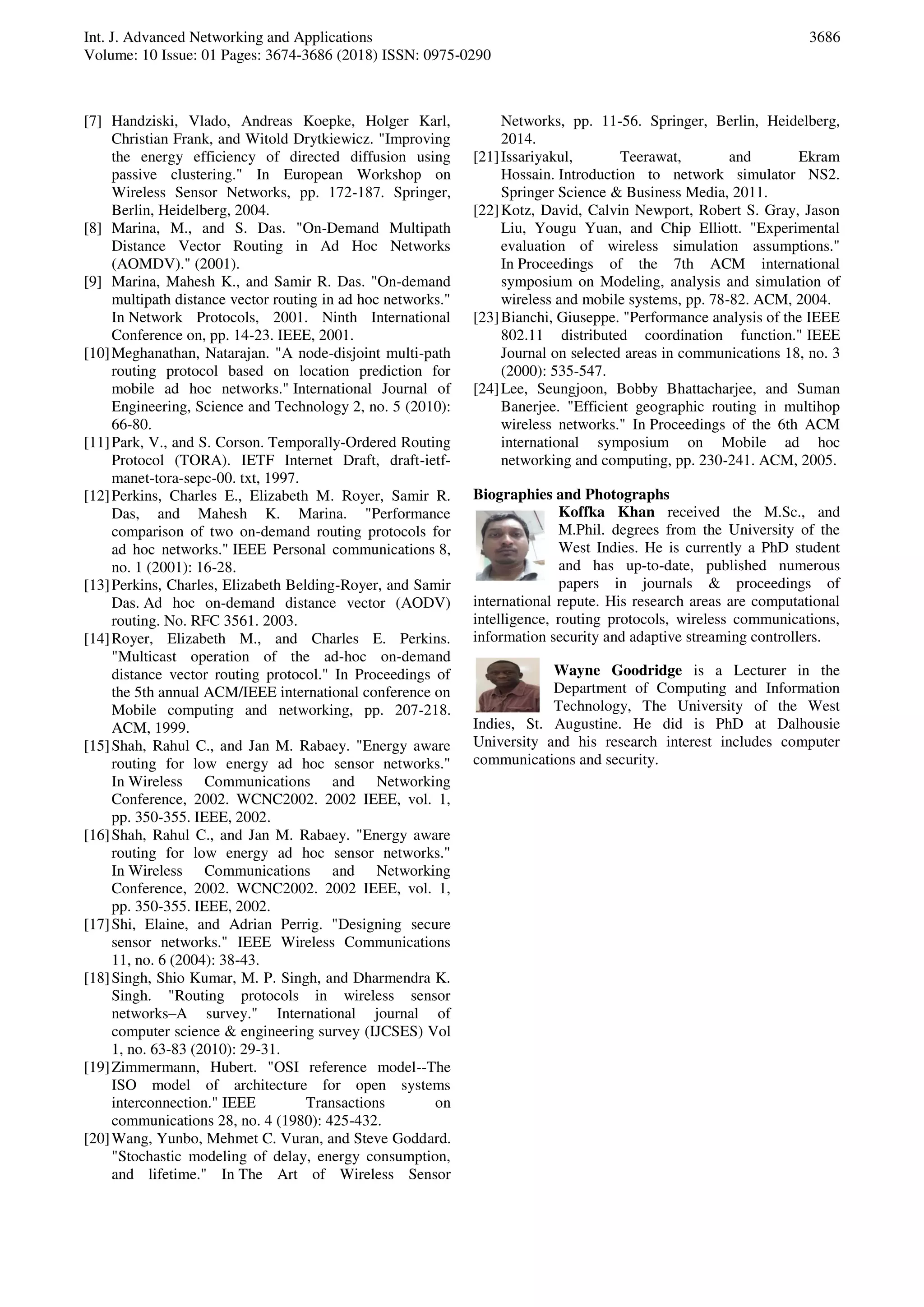 Int. J. Advanced Networking and Applications
Volume: 10 Issue: 01 Pages: 3674-3686 (2018) ISSN: 0975-0290
3686
[7] Handziski, Vlado, Andreas Koepke, Holger Karl,
Christian Frank, and Witold Drytkiewicz. "Improving
the energy efficiency of directed diffusion using
passive clustering." In European Workshop on
Wireless Sensor Networks, pp. 172-187. Springer,
Berlin, Heidelberg, 2004.
[8] Marina, M., and S. Das. "On-Demand Multipath
Distance Vector Routing in Ad Hoc Networks
(AOMDV)." (2001).
[9] Marina, Mahesh K., and Samir R. Das. "On-demand
multipath distance vector routing in ad hoc networks."
In Network Protocols, 2001. Ninth International
Conference on, pp. 14-23. IEEE, 2001.
[10]Meghanathan, Natarajan. "A node-disjoint multi-path
routing protocol based on location prediction for
mobile ad hoc networks." International Journal of
Engineering, Science and Technology 2, no. 5 (2010):
66-80.
[11]Park, V., and S. Corson. Temporally-Ordered Routing
Protocol (TORA). IETF Internet Draft, draft-ietf-
manet-tora-sepc-00. txt, 1997.
[12]Perkins, Charles E., Elizabeth M. Royer, Samir R.
Das, and Mahesh K. Marina. "Performance
comparison of two on-demand routing protocols for
ad hoc networks." IEEE Personal communications 8,
no. 1 (2001): 16-28.
[13]Perkins, Charles, Elizabeth Belding-Royer, and Samir
Das. Ad hoc on-demand distance vector (AODV)
routing. No. RFC 3561. 2003.
[14]Royer, Elizabeth M., and Charles E. Perkins.
"Multicast operation of the ad-hoc on-demand
distance vector routing protocol." In Proceedings of
the 5th annual ACM/IEEE international conference on
Mobile computing and networking, pp. 207-218.
ACM, 1999.
[15]Shah, Rahul C., and Jan M. Rabaey. "Energy aware
routing for low energy ad hoc sensor networks."
In Wireless Communications and Networking
Conference, 2002. WCNC2002. 2002 IEEE, vol. 1,
pp. 350-355. IEEE, 2002.
[16]Shah, Rahul C., and Jan M. Rabaey. "Energy aware
routing for low energy ad hoc sensor networks."
In Wireless Communications and Networking
Conference, 2002. WCNC2002. 2002 IEEE, vol. 1,
pp. 350-355. IEEE, 2002.
[17]Shi, Elaine, and Adrian Perrig. "Designing secure
sensor networks." IEEE Wireless Communications
11, no. 6 (2004): 38-43.
[18]Singh, Shio Kumar, M. P. Singh, and Dharmendra K.
Singh. "Routing protocols in wireless sensor
networks–A survey." International journal of
computer science & engineering survey (IJCSES) Vol
1, no. 63-83 (2010): 29-31.
[19]Zimmermann, Hubert. "OSI reference model--The
ISO model of architecture for open systems
interconnection." IEEE Transactions on
communications 28, no. 4 (1980): 425-432.
[20]Wang, Yunbo, Mehmet C. Vuran, and Steve Goddard.
"Stochastic modeling of delay, energy consumption,
and lifetime." In The Art of Wireless Sensor
Networks, pp. 11-56. Springer, Berlin, Heidelberg,
2014.
[21]Issariyakul, Teerawat, and Ekram
Hossain. Introduction to network simulator NS2.
Springer Science & Business Media, 2011.
[22]Kotz, David, Calvin Newport, Robert S. Gray, Jason
Liu, Yougu Yuan, and Chip Elliott. "Experimental
evaluation of wireless simulation assumptions."
In Proceedings of the 7th ACM international
symposium on Modeling, analysis and simulation of
wireless and mobile systems, pp. 78-82. ACM, 2004.
[23]Bianchi, Giuseppe. "Performance analysis of the IEEE
802.11 distributed coordination function." IEEE
Journal on selected areas in communications 18, no. 3
(2000): 535-547.
[24]Lee, Seungjoon, Bobby Bhattacharjee, and Suman
Banerjee. "Efficient geographic routing in multihop
wireless networks." In Proceedings of the 6th ACM
international symposium on Mobile ad hoc
networking and computing, pp. 230-241. ACM, 2005.
Biographies and Photographs
Koffka Khan received the M.Sc., and
M.Phil. degrees from the University of the
West Indies. He is currently a PhD student
and has up-to-date, published numerous
papers in journals & proceedings of
international repute. His research areas are computational
intelligence, routing protocols, wireless communications,
information security and adaptive streaming controllers.
Wayne Goodridge is a Lecturer in the
Department of Computing and Information
Technology, The University of the West
Indies, St. Augustine. He did is PhD at Dalhousie
University and his research interest includes computer
communications and security.
 