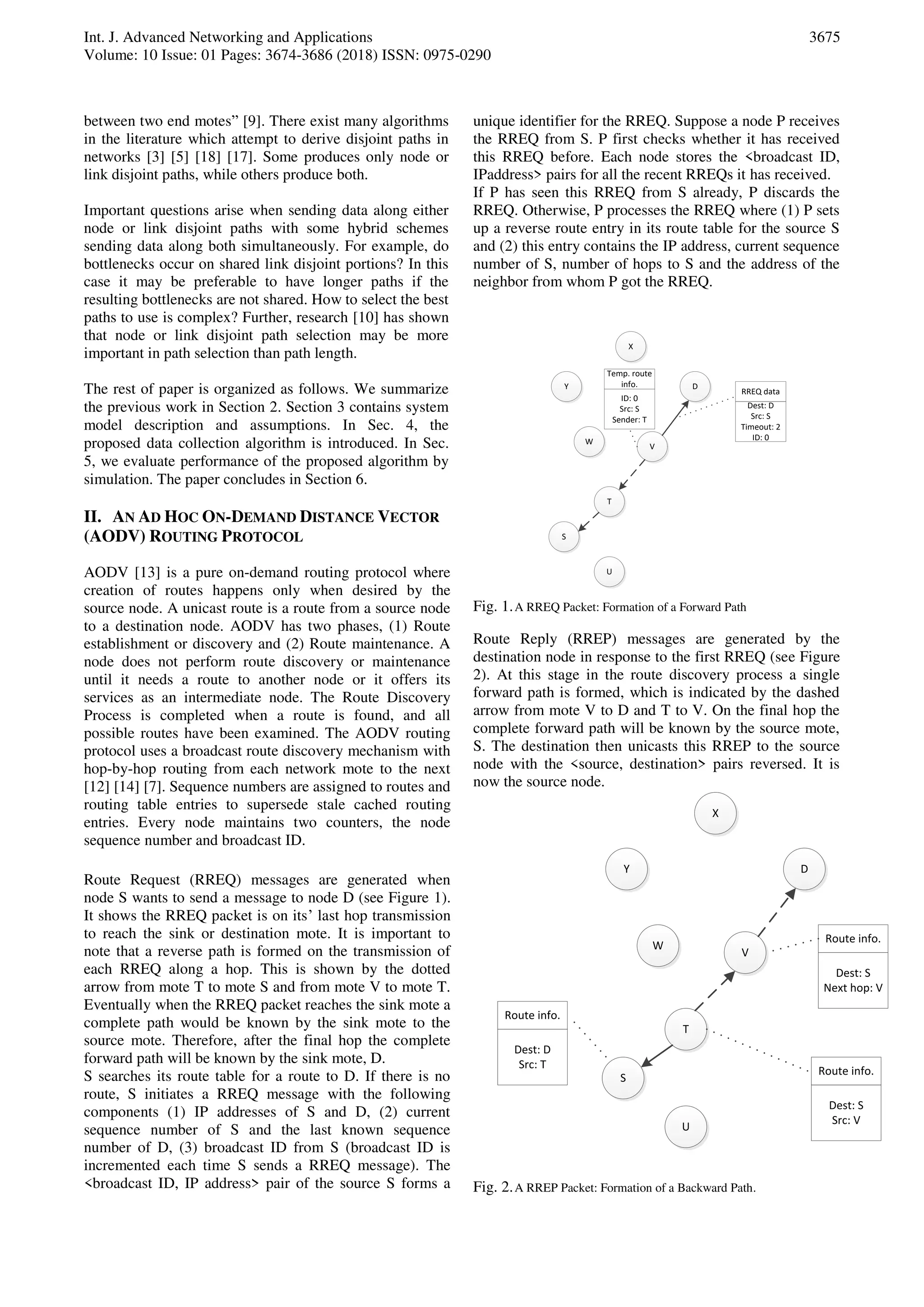 Int. J. Advanced Networking and Applications
Volume: 10 Issue: 01 Pages: 3674-3686 (2018) ISSN: 0975-0290
3675
between two end motes” [9]. There exist many algorithms
in the literature which attempt to derive disjoint paths in
networks [3] [5] [18] [17]. Some produces only node or
link disjoint paths, while others produce both.
Important questions arise when sending data along either
node or link disjoint paths with some hybrid schemes
sending data along both simultaneously. For example, do
bottlenecks occur on shared link disjoint portions? In this
case it may be preferable to have longer paths if the
resulting bottlenecks are not shared. How to select the best
paths to use is complex? Further, research [10] has shown
that node or link disjoint path selection may be more
important in path selection than path length.
The rest of paper is organized as follows. We summarize
the previous work in Section 2. Section 3 contains system
model description and assumptions. In Sec. 4, the
proposed data collection algorithm is introduced. In Sec.
5, we evaluate performance of the proposed algorithm by
simulation. The paper concludes in Section 6.
II. AN AD HOC ON-DEMAND DISTANCE VECTOR
(AODV) ROUTING PROTOCOL
AODV [13] is a pure on-demand routing protocol where
creation of routes happens only when desired by the
source node. A unicast route is a route from a source node
to a destination node. AODV has two phases, (1) Route
establishment or discovery and (2) Route maintenance. A
node does not perform route discovery or maintenance
until it needs a route to another node or it offers its
services as an intermediate node. The Route Discovery
Process is completed when a route is found, and all
possible routes have been examined. The AODV routing
protocol uses a broadcast route discovery mechanism with
hop-by-hop routing from each network mote to the next
[12] [14] [7]. Sequence numbers are assigned to routes and
routing table entries to supersede stale cached routing
entries. Every node maintains two counters, the node
sequence number and broadcast ID.
Route Request (RREQ) messages are generated when
node S wants to send a message to node D (see Figure 1).
It shows the RREQ packet is on its’ last hop transmission
to reach the sink or destination mote. It is important to
note that a reverse path is formed on the transmission of
each RREQ along a hop. This is shown by the dotted
arrow from mote T to mote S and from mote V to mote T.
Eventually when the RREQ packet reaches the sink mote a
complete path would be known by the sink mote to the
source mote. Therefore, after the final hop the complete
forward path will be known by the sink mote, D.
S searches its route table for a route to D. If there is no
route, S initiates a RREQ message with the following
components (1) IP addresses of S and D, (2) current
sequence number of S and the last known sequence
number of D, (3) broadcast ID from S (broadcast ID is
incremented each time S sends a RREQ message). The
<broadcast ID, IP address> pair of the source S forms a
unique identifier for the RREQ. Suppose a node P receives
the RREQ from S. P first checks whether it has received
this RREQ before. Each node stores the <broadcast ID,
IPaddress> pairs for all the recent RREQs it has received.
If P has seen this RREQ from S already, P discards the
RREQ. Otherwise, P processes the RREQ where (1) P sets
up a reverse route entry in its route table for the source S
and (2) this entry contains the IP address, current sequence
number of S, number of hops to S and the address of the
neighbor from whom P got the RREQ.
S
W
V
T
U
D
X
Y
Dest: D
Src: S
Timeout: 2
ID: 0
RREQ data
ID: 0
Src: S
Sender: T
Temp. route
info.
Fig. 1.A RREQ Packet: Formation of a Forward Path
Route Reply (RREP) messages are generated by the
destination node in response to the first RREQ (see Figure
2). At this stage in the route discovery process a single
forward path is formed, which is indicated by the dashed
arrow from mote V to D and T to V. On the final hop the
complete forward path will be known by the source mote,
S. The destination then unicasts this RREP to the source
node with the <source, destination> pairs reversed. It is
now the source node.
S
W
V
T
U
D
X
Y
Dest: S
Src: V
Route info.
Dest: S
Next hop: V
Route info.
Dest: D
Src: T
Route info.
Fig. 2.A RREP Packet: Formation of a Backward Path.
 