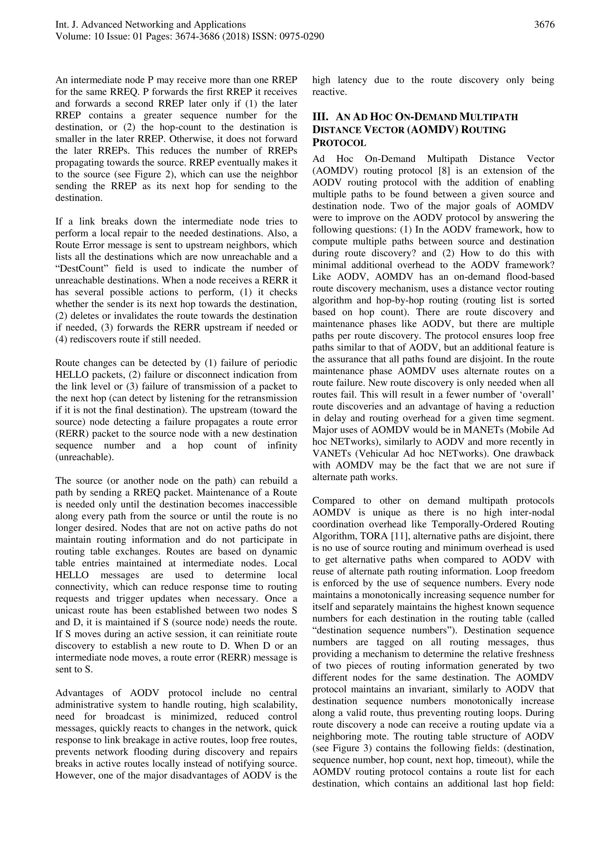 Int. J. Advanced Networking and Applications
Volume: 10 Issue: 01 Pages: 3674-3686 (2018) ISSN: 0975-0290
3676
An intermediate node P may receive more than one RREP
for the same RREQ. P forwards the first RREP it receives
and forwards a second RREP later only if (1) the later
RREP contains a greater sequence number for the
destination, or (2) the hop-count to the destination is
smaller in the later RREP. Otherwise, it does not forward
the later RREPs. This reduces the number of RREPs
propagating towards the source. RREP eventually makes it
to the source (see Figure 2), which can use the neighbor
sending the RREP as its next hop for sending to the
destination.
If a link breaks down the intermediate node tries to
perform a local repair to the needed destinations. Also, a
Route Error message is sent to upstream neighbors, which
lists all the destinations which are now unreachable and a
“DestCount” field is used to indicate the number of
unreachable destinations. When a node receives a RERR it
has several possible actions to perform, (1) it checks
whether the sender is its next hop towards the destination,
(2) deletes or invalidates the route towards the destination
if needed, (3) forwards the RERR upstream if needed or
(4) rediscovers route if still needed.
Route changes can be detected by (1) failure of periodic
HELLO packets, (2) failure or disconnect indication from
the link level or (3) failure of transmission of a packet to
the next hop (can detect by listening for the retransmission
if it is not the final destination). The upstream (toward the
source) node detecting a failure propagates a route error
(RERR) packet to the source node with a new destination
sequence number and a hop count of infinity
(unreachable).
The source (or another node on the path) can rebuild a
path by sending a RREQ packet. Maintenance of a Route
is needed only until the destination becomes inaccessible
along every path from the source or until the route is no
longer desired. Nodes that are not on active paths do not
maintain routing information and do not participate in
routing table exchanges. Routes are based on dynamic
table entries maintained at intermediate nodes. Local
HELLO messages are used to determine local
connectivity, which can reduce response time to routing
requests and trigger updates when necessary. Once a
unicast route has been established between two nodes S
and D, it is maintained if S (source node) needs the route.
If S moves during an active session, it can reinitiate route
discovery to establish a new route to D. When D or an
intermediate node moves, a route error (RERR) message is
sent to S.
Advantages of AODV protocol include no central
administrative system to handle routing, high scalability,
need for broadcast is minimized, reduced control
messages, quickly reacts to changes in the network, quick
response to link breakage in active routes, loop free routes,
prevents network flooding during discovery and repairs
breaks in active routes locally instead of notifying source.
However, one of the major disadvantages of AODV is the
high latency due to the route discovery only being
reactive.
III. AN AD HOC ON-DEMAND MULTIPATH
DISTANCE VECTOR (AOMDV) ROUTING
PROTOCOL
Ad Hoc On-Demand Multipath Distance Vector
(AOMDV) routing protocol [8] is an extension of the
AODV routing protocol with the addition of enabling
multiple paths to be found between a given source and
destination node. Two of the major goals of AOMDV
were to improve on the AODV protocol by answering the
following questions: (1) In the AODV framework, how to
compute multiple paths between source and destination
during route discovery? and (2) How to do this with
minimal additional overhead to the AODV framework?
Like AODV, AOMDV has an on-demand flood-based
route discovery mechanism, uses a distance vector routing
algorithm and hop-by-hop routing (routing list is sorted
based on hop count). There are route discovery and
maintenance phases like AODV, but there are multiple
paths per route discovery. The protocol ensures loop free
paths similar to that of AODV, but an additional feature is
the assurance that all paths found are disjoint. In the route
maintenance phase AOMDV uses alternate routes on a
route failure. New route discovery is only needed when all
routes fail. This will result in a fewer number of ‘overall’
route discoveries and an advantage of having a reduction
in delay and routing overhead for a given time segment.
Major uses of AOMDV would be in MANETs (Mobile Ad
hoc NETworks), similarly to AODV and more recently in
VANETs (Vehicular Ad hoc NETworks). One drawback
with AOMDV may be the fact that we are not sure if
alternate path works.
Compared to other on demand multipath protocols
AOMDV is unique as there is no high inter-nodal
coordination overhead like Temporally-Ordered Routing
Algorithm, TORA [11], alternative paths are disjoint, there
is no use of source routing and minimum overhead is used
to get alternative paths when compared to AODV with
reuse of alternate path routing information. Loop freedom
is enforced by the use of sequence numbers. Every node
maintains a monotonically increasing sequence number for
itself and separately maintains the highest known sequence
numbers for each destination in the routing table (called
“destination sequence numbers”). Destination sequence
numbers are tagged on all routing messages, thus
providing a mechanism to determine the relative freshness
of two pieces of routing information generated by two
different nodes for the same destination. The AOMDV
protocol maintains an invariant, similarly to AODV that
destination sequence numbers monotonically increase
along a valid route, thus preventing routing loops. During
route discovery a node can receive a routing update via a
neighboring mote. The routing table structure of AODV
(see Figure 3) contains the following fields: (destination,
sequence number, hop count, next hop, timeout), while the
AOMDV routing protocol contains a route list for each
destination, which contains an additional last hop field:
 