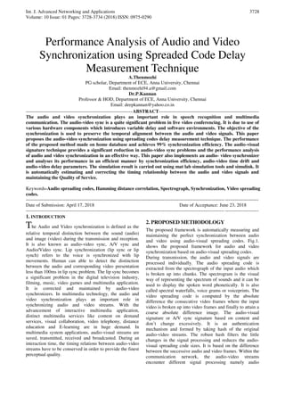 Int. J. Advanced Networking and Applications
Volume: 10 Issue: 01 Pages: 3728-3734 (2018) ISSN: 0975-0290
3728
Performance Analysis of Audio and Video
Synchronization using Spreaded Code Delay
Measurement Technique
A.Thenmozhi
PG scholar, Department of ECE, Anna University, Chennai
Email: thenmozhi94.a@gmail.com
Dr.P.Kannan
Professor & HOD, Department of ECE, Anna University, Chennai
Email: deepkannan@yahoo.co.in
-------------------------------------------------------------------ABSTRACT---------------------------------------------------------------
The audio and video synchronization plays an important role in speech recognition and multimedia
communication. The audio-video sync is a quite significant problem in live video conferencing. It is due to use of
various hardware components which introduces variable delay and software environments. The objective of the
synchronization is used to preserve the temporal alignment between the audio and video signals. This paper
proposes the audio-video synchronization using spreading codes delay measurement technique. The performance
of the proposed method made on home database and achieves 99% synchronization efficiency. The audio-visual
signature technique provides a significant reduction in audio-video sync problems and the performance analysis
of audio and video synchronization in an effective way. This paper also implements an audio- video synchronizer
and analyses its performance in an efficient manner by synchronization efficiency, audio-video time drift and
audio-video delay parameters. The simulation result is carried out using mat lab simulation tools and simulink. It
is automatically estimating and correcting the timing relationship between the audio and video signals and
maintaining the Quality of Service.
Keywords-Audio spreading codes, Hamming distance correlation, Spectrograph, Synchronization, Video spreading
codes.
--------------------------------------------------------------------------------------------------------------------------------------------------
Date of Submission: April 17, 2018 Date of Acceptance: June 23, 2018
--------------------------------------------------------------------------------------------------------------------------------------------------
1. INTRODUCTION
The Audio and Video synchronization is defined as the
relative temporal distinction between the sound (audio)
and image (video) during the transmission and reception.
It is also known as audio-video sync, A/V sync and
Audio/Video sync. Lip synchronization (lip sync or lip
synch) refers to the voice is synchronized with lip
movements. Human can able to detect the distinction
between the audio and corresponding video presentation
less than 100ms in lip sync problem. The lip sync becomes
a significant problem in the digital television industry,
filming, music, video games and multimedia application.
It is corrected and maintained by audio-video
synchronizers. In multimedia technology, the audio and
video synchronization plays an important role in
synchronizing audio and video streams. With the
advancement of interactive multimedia application,
distinct multimedia services like content on demand
services, visual collaboration, video telephony, distance
education and E-learning are in huge demand. In
multimedia system applications, audio-visual streams are
saved, transmitted, received and broadcasted. During an
interaction time, the timing relations between audio-video
streams have to be conserved in order to provide the finest
perceptual quality.
2. PROPOSED METHODOLOGY
The proposed framework is automatically measuring and
maintaining the perfect synchronization between audio
and video using audio-visual spreading codes. Fig.1.
shows the proposed framework for audio and video
synchronization based on audio-visual spreading codes.
During transmission, the audio and video signals are
processed individually. The audio spreading code is
extracted from the spectrograph of the input audio which
is broken up into chunks. The spectrogram is the visual
way of representing the spectrum of sounds and it can be
used to display the spoken word phonetically. It is also
called spectral waterfalls, voice grams or voiceprints. The
video spreading code is computed by the absolute
difference the consecutive video frames where the input
video is broken up into video frames and finally to attain a
coarse absolute difference image. The audio-visual
signature or A/V sync signature based on content and
don’t change excessively. It is an authentication
mechanism and formed by taking hash of the original
audio-video streams. The robust hash filters the little
changes in the signal processing and reduces the audio-
visual spreading code sizes. It is based on the difference
between the successive audio and video frames. Within the
communication network, the audio-video streams
encounter different signal processing namely audio
 