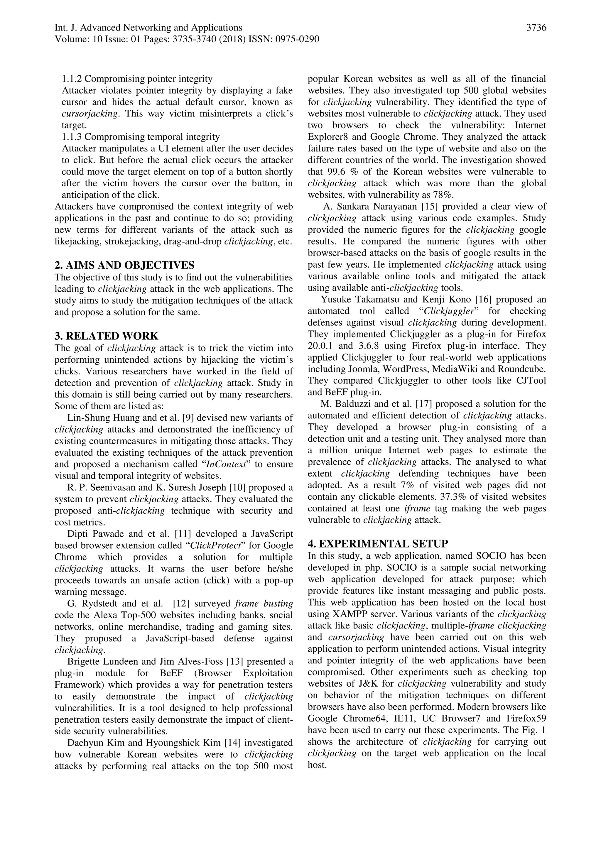 Int. J. Advanced Networking and Applications
Volume: 10 Issue: 01 Pages: 3735-3740 (2018) ISSN: 0975-0290
3736
1.1.2 Compromising pointer integrity
Attacker violates pointer integrity by displaying a fake
cursor and hides the actual default cursor, known as
cursorjacking. This way victim misinterprets a click’s
target.
1.1.3 Compromising temporal integrity
Attacker manipulates a UI element after the user decides
to click. But before the actual click occurs the attacker
could move the target element on top of a button shortly
after the victim hovers the cursor over the button, in
anticipation of the click.
Attackers have compromised the context integrity of web
applications in the past and continue to do so; providing
new terms for different variants of the attack such as
likejacking, strokejacking, drag-and-drop clickjacking, etc.
2. AIMS AND OBJECTIVES
The objective of this study is to find out the vulnerabilities
leading to clickjacking attack in the web applications. The
study aims to study the mitigation techniques of the attack
and propose a solution for the same.
3. RELATED WORK
The goal of clickjacking attack is to trick the victim into
performing unintended actions by hijacking the victim’s
clicks. Various researchers have worked in the field of
detection and prevention of clickjacking attack. Study in
this domain is still being carried out by many researchers.
Some of them are listed as:
Lin-Shung Huang and et al. [9] devised new variants of
clickjacking attacks and demonstrated the inefficiency of
existing countermeasures in mitigating those attacks. They
evaluated the existing techniques of the attack prevention
and proposed a mechanism called “InContext” to ensure
visual and temporal integrity of websites.
R. P. Seenivasan and K. Suresh Joseph [10] proposed a
system to prevent clickjacking attacks. They evaluated the
proposed anti-clickjacking technique with security and
cost metrics.
Dipti Pawade and et al. [11] developed a JavaScript
based browser extension called “ClickProtect” for Google
Chrome which provides a solution for multiple
clickjacking attacks. It warns the user before he/she
proceeds towards an unsafe action (click) with a pop-up
warning message.
G. Rydstedt and et al. [12] surveyed frame busting
code the Alexa Top-500 websites including banks, social
networks, online merchandise, trading and gaming sites.
They proposed a JavaScript-based defense against
clickjacking.
Brigette Lundeen and Jim Alves-Foss [13] presented a
plug-in module for BeEF (Browser Exploitation
Framework) which provides a way for penetration testers
to easily demonstrate the impact of clickjacking
vulnerabilities. It is a tool designed to help professional
penetration testers easily demonstrate the impact of client-
side security vulnerabilities.
Daehyun Kim and Hyoungshick Kim [14] investigated
how vulnerable Korean websites were to clickjacking
attacks by performing real attacks on the top 500 most
popular Korean websites as well as all of the financial
websites. They also investigated top 500 global websites
for clickjacking vulnerability. They identified the type of
websites most vulnerable to clickjacking attack. They used
two browsers to check the vulnerability: Internet
Explorer8 and Google Chrome. They analyzed the attack
failure rates based on the type of website and also on the
different countries of the world. The investigation showed
that 99.6 % of the Korean websites were vulnerable to
clickjacking attack which was more than the global
websites, with vulnerability as 78%.
A. Sankara Narayanan [15] provided a clear view of
clickjacking attack using various code examples. Study
provided the numeric figures for the clickjacking google
results. He compared the numeric figures with other
browser-based attacks on the basis of google results in the
past few years. He implemented clickjacking attack using
various available online tools and mitigated the attack
using available anti-clickjacking tools.
Yusuke Takamatsu and Kenji Kono [16] proposed an
automated tool called “Clickjuggler” for checking
defenses against visual clickjacking during development.
They implemented Clickjuggler as a plug-in for Firefox
20.0.1 and 3.6.8 using Firefox plug-in interface. They
applied Clickjuggler to four real-world web applications
including Joomla, WordPress, MediaWiki and Roundcube.
They compared Clickjuggler to other tools like CJTool
and BeEF plug-in.
M. Balduzzi and et al. [17] proposed a solution for the
automated and efficient detection of clickjacking attacks.
They developed a browser plug-in consisting of a
detection unit and a testing unit. They analysed more than
a million unique Internet web pages to estimate the
prevalence of clickjacking attacks. The analysed to what
extent clickjacking defending techniques have been
adopted. As a result 7% of visited web pages did not
contain any clickable elements. 37.3% of visited websites
contained at least one iframe tag making the web pages
vulnerable to clickjacking attack.
4. EXPERIMENTAL SETUP
In this study, a web application, named SOCIO has been
developed in php. SOCIO is a sample social networking
web application developed for attack purpose; which
provide features like instant messaging and public posts.
This web application has been hosted on the local host
using XAMPP server. Various variants of the clickjacking
attack like basic clickjacking, multiple-iframe clickjacking
and cursorjacking have been carried out on this web
application to perform unintended actions. Visual integrity
and pointer integrity of the web applications have been
compromised. Other experiments such as checking top
websites of J&K for clickjacking vulnerability and study
on behavior of the mitigation techniques on different
browsers have also been performed. Modern browsers like
Google Chrome64, IE11, UC Browser7 and Firefox59
have been used to carry out these experiments. The Fig. 1
shows the architecture of clickjacking for carrying out
clickjacking on the target web application on the local
host.
 