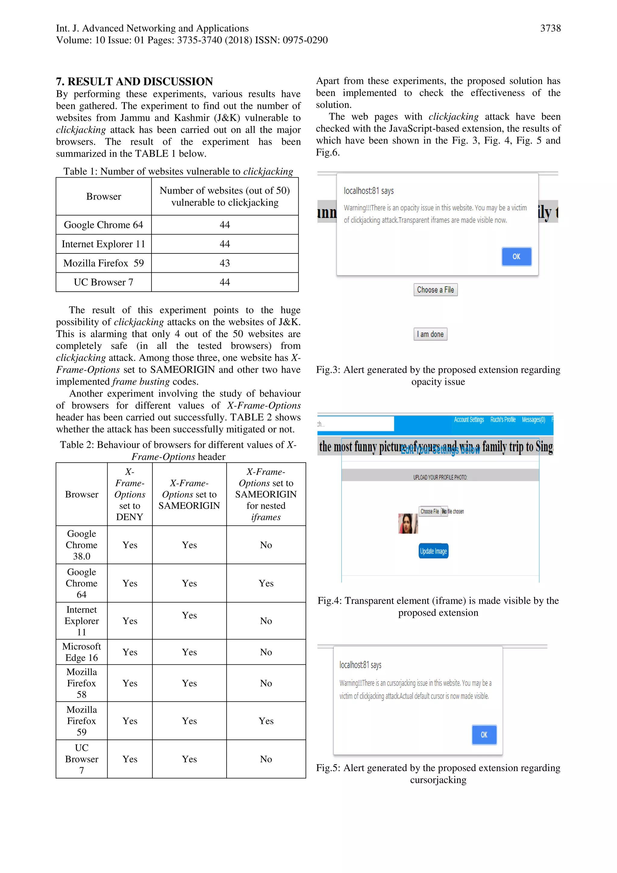 Int. J. Advanced Networking and Applications
Volume: 10 Issue: 01 Pages: 3735-3740 (2018) ISSN: 0975-0290
3738
7. RESULT AND DISCUSSION
By performing these experiments, various results have
been gathered. The experiment to find out the number of
websites from Jammu and Kashmir (J&K) vulnerable to
clickjacking attack has been carried out on all the major
browsers. The result of the experiment has been
summarized in the TABLE 1 below.
Table 1: Number of websites vulnerable to clickjacking
Browser
Number of websites (out of 50)
vulnerable to clickjacking
Google Chrome 64 44
Internet Explorer 11 44
Mozilla Firefox 59 43
UC Browser 7 44
The result of this experiment points to the huge
possibility of clickjacking attacks on the websites of J&K.
This is alarming that only 4 out of the 50 websites are
completely safe (in all the tested browsers) from
clickjacking attack. Among those three, one website has X-
Frame-Options set to SAMEORIGIN and other two have
implemented frame busting codes.
Another experiment involving the study of behaviour
of browsers for different values of X-Frame-Options
header has been carried out successfully. TABLE 2 shows
whether the attack has been successfully mitigated or not.
Table 2: Behaviour of browsers for different values of X-
Frame-Options header
Browser
X-
Frame-
Options
set to
DENY
X-Frame-
Options set to
SAMEORIGIN
X-Frame-
Options set to
SAMEORIGIN
for nested
iframes
Google
Chrome
38.0
Yes Yes No
Google
Chrome
64
Yes Yes Yes
Internet
Explorer
11
Yes
Yes
No
Microsoft
Edge 16
Yes Yes No
Mozilla
Firefox
58
Yes Yes No
Mozilla
Firefox
59
Yes Yes Yes
UC
Browser
7
Yes Yes No
Apart from these experiments, the proposed solution has
been implemented to check the effectiveness of the
solution.
The web pages with clickjacking attack have been
checked with the JavaScript-based extension, the results of
which have been shown in the Fig. 3, Fig. 4, Fig. 5 and
Fig.6.
Fig.3: Alert generated by the proposed extension regarding
opacity issue
Fig.4: Transparent element (iframe) is made visible by the
proposed extension
Fig.5: Alert generated by the proposed extension regarding
cursorjacking
 