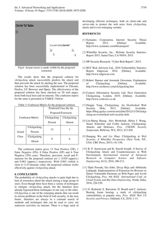Int. J. Advanced Networking and Applications
Volume: 10 Issue: 01 Pages: 3735-3740 (2018) ISSN: 0975-0290
3739
Fig.6: Actual cursor is made visible by the proposed
extension
The results show that the proposed solution for
clickjacking attack successfully predicts the attack and
then prevents the attack by alerting the user. The proposed
solution has been successfully implemented in Chrome,
Firefox, UC Browser and Opera. The effectiveness of the
proposed solution has been checked on 20 web pages,
from both local host and on internet. The confusion matrix
for the same is presented in TABLE 3 below.
Table 3: Confusion Matrix for the proposed solution
Confusion Matrix
Predicted Class By the
Proposed Extension
Clickjacking
Present
Clickjacking
Absent
Actual
Class
Clickjacking
Present
13 1
Clickjacking
Absent
0 6
The confusion matrix gives 13 True Positive (TP), 1
False Negative (FN), 0 False Positive (FP) and 6 True
Negative (TN) cases. Therefore, precision, recall and F-
measure for the proposed solution are 1, 0.929 (approx.)
and 0.963 (approx.) respectively. With 0.963 (which is
close to 1) F-measure value, the proposed solution works
effectively against clickjacking attack.
8. CONCLUSION
The probability of clickjacking attacks is quite high due to
lack of awareness about the attack among a large group of
users. Even though there have been a variety of techniques
to mitigate clickjacking attack, but the attackers have
already bypassed those techniques in one way or the other.
Clickjacking is one of the emerging attacks that can result
in serious problems in the field of web security, in the near
future. Attackers are always in a constant search of
methods and techniques that can be used to carry out
malicious activities on internet. There is a huge need of
developing efficient techniques, both on client-side and
server-side to protect the web users from clickjacking
attack and it ever-emerging variants.
REFERENCES
[1] Symantec Corporation, Internet Security Threat
Report, 2012. [Online]. Available:
http://www.symantec.com/threatreport/
[2] WhiteHat Security, Inc., Website Security Statistics
Report 2015, Santa Clara, CA 95054, 2015.
[3] HP Security Research, “Cyber Risk Report”, 2015.
[4] BCC Risk Advisory Ltd., 2016 Vulnerability Statistics
Report Edgescan, 2016. [Online]. Available:
http://www.edgescan.com
[5] Robert Hansen and Jeremiah Grossman, Explanation
of Clickjacking. [Online]. Available:
http://www.sectheory.com/clickjacking.htm
[6] Context Information Security Ltd, Next Generation
Clickjacking, London, 2010. [Online]. Available:
http://www.contextis.co.uk
[7] Dingjie Yang, Clickjacking: An Overlooked Web
Security Hole, 2012. [Online]. Available:
https://blog.qualys.com/securitylabs/2012/11/29/clickja
cking-an-overlooked-web-security-hole
[8] Lin-Shung Huang, Alex Moshchuk, Helen J. Wang,
Stuart Schechter and Collin Jackson, Clickjacking:
Attacks and Defenses, Proc. USENIX Security
Symposium, Bellevue, WA, 2012, 413-428.
[9] Hanqing Wu and Liz Zhao, Clickjacking in Web
Security: A WhiteHat Perspective (New York, NY,
USA: CRC Press, 2015) 141-156.
[10] R. P. Seenivasan and K. Suresh Joseph, A Survey of
Clickjacking Attack and Countermeasures in Web
Environment, International Journal of Advanced
Research in Computer Science and Software
Engineering, 6(12), 2016, 206-213.
[11] Dipti Pawade, Era Johri, Divya Reja and Abhilasha
Lahigude, Implementation of Extension for Browser to
Detect Vulnerable Elements on Web Pages and Avoid
Clickjacking, Proc. 6th IEEE International Conf. on
Cloud System and Big Data Engineering, Noida, India,
2016, 226-230.
[12] G. Rydstedt, E. Bursztein, D. Boneh and C. Jackson,
Busting frame busting: a study of clickjacking
vulnerabilities at popular sites, Proc. IEEE Web 2.0
Security and Privacy, Oakland, CA, 2010, 1-13.
 