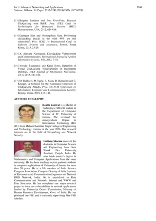 Int. J. Advanced Networking and Applications
Volume: 10 Issue: 01 Pages: 3735-3740 (2018) ISSN: 0975-0290
3740
[13] Brigette Lundeen and Jim Alves-Foss, Practical
Clickjacking with BeEF, Proc. IEEE Conf. on
Technologies for Homeland Security (HST),
Massachusetts, USA, 2012, 614-619.
[14] Daehyun Kim and Hyoungshick Kim, Performing
clickjacking attacks in the wild: 99% are still
vulnerable!, Proc. IEEE 1st International Conf. on
Software Security and Assurance, Suwon, South
Korea, 2015, 25-29.
[15] A. Sankara Narayanan, Clickjacking Vulnerability
and Countermeasures, International Journal of Applied
Information Systems, 4(7), 2012, 7-10.
[16] Yusuke Takamatsu and Kenji Kono, Detection of
Visual Clickjacking Vulnerabilities in Incomplete
Defenses, IEEE Journal of Information Processing,
23(4), 2015, 513-524.
[17] M. Balduzzi, M. Egele, E. Kirda, D. Balzarotti and C.
Kruegel, A Solution for the Automated Detection of
Clickjacking Attacks, Proc. 5th ACM Symposium on
Information, Computer and Communications Security,
Beijing, China, 2010, 135–144.
AUTHORS BIOGRAPHY
Kokila Jamwal is a Master of
Technology (MTech) student in
the Department of Computer
Science & IT, University of
Jammu. She received her
undergraduate Degree in
Information Technology (B.E
(IT)) from Mahant Bachittar Singh College of Engineering
and Technology, Jammu in the year 2016. Her research
interests are in the field of Networking and Network
Security.
Lalitsen Sharma received his
doctorate in Computer Science
and Engineering from Guru
Nanak Dev University
Amritsar, Punjab, India. He
also holds master’s degree in
Mathematics and Computer Applications from the same
university. He has been teaching to post graduate students
in computer applications of University of Jammu for more
than 20 years. He is a life member of India Science
Congress Association, Computer Society of India, Institute
of Electronics and Communication Engineers and National
HRD Network, India. He is specialized in Data
Communication and Network, Internet and WWW and
Data Structures. He has completed one major research
project to trace out vulnerabilities in network applications
funded by University Grants Commission, Ministry of
Human Resource Development, Govt. of India. He has
produced one PhD and is currently supervising Five PhD
scholars.
 